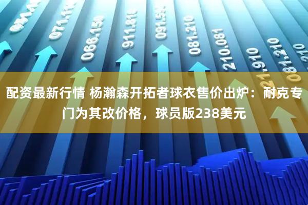 配资最新行情 杨瀚森开拓者球衣售价出炉：耐克专门为其改价格，球员版238美元
