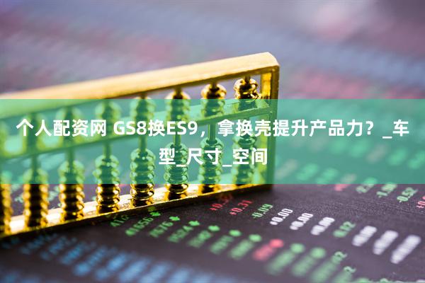 个人配资网 GS8换ES9，拿换壳提升产品力？_车型_尺寸_空间