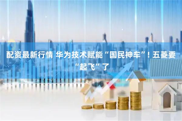 配资最新行情 华为技术赋能“国民神车”! 五菱要“起飞”了