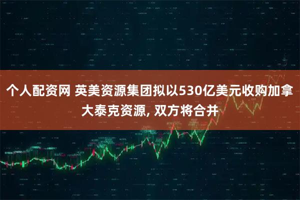 个人配资网 英美资源集团拟以530亿美元收购加拿大泰克资源, 双方将合并