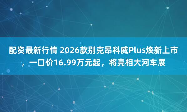 配资最新行情 2026款别克昂科威Plus焕新上市，一口价16.99万元起，将亮相大河车展