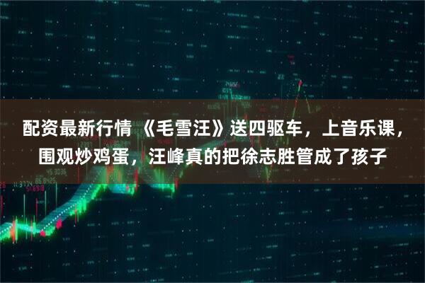 配资最新行情 《毛雪汪》送四驱车，上音乐课，围观炒鸡蛋，汪峰真的把徐志胜管成了孩子