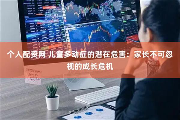 个人配资网 儿童多动症的潜在危害：家长不可忽视的成长危机